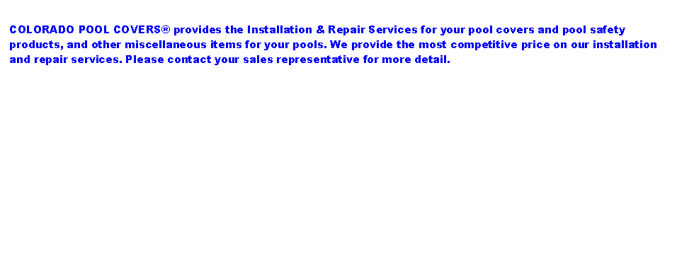 Text Box: COLORADO POOL COVERS® provides the Installation & Repair Services for your pool covers and pool safety products, and other miscellaneous items for your pools. We provide the most competitive price on our installation and repair services. Please contact your sales representative for more detail.
